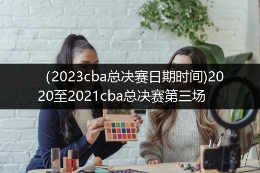 （2023cba总决赛日期时间)2020至2021cba总决赛第三场